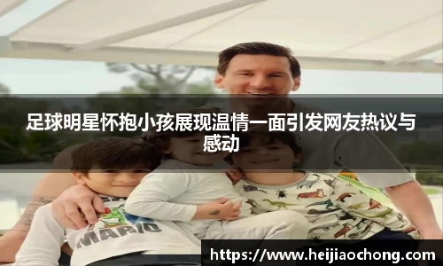 足球明星怀抱小孩展现温情一面引发网友热议与感动